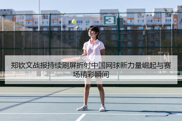 郑钦文战报持续刷屏折射中国网球新力量崛起与赛场精彩瞬间