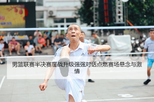 男篮联赛半决赛鏖战升级强强对话点燃赛场悬念与激情